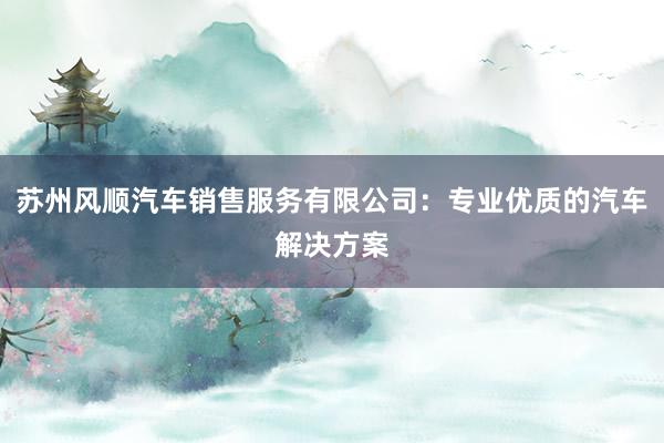 苏州风顺汽车销售服务有限公司：专业优质的汽车解决方案